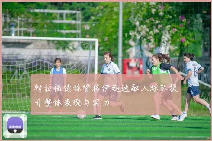特拉福德称赞格伊迅速融入球队提升整体表现与实力