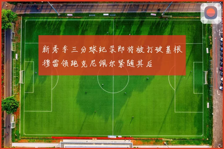 新秀季三分球纪录即将被打破基根穆雷领跑克尼佩尔紧随其后