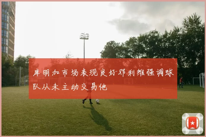 库明加市场表现良好邓利维强调球队从未主动交易他