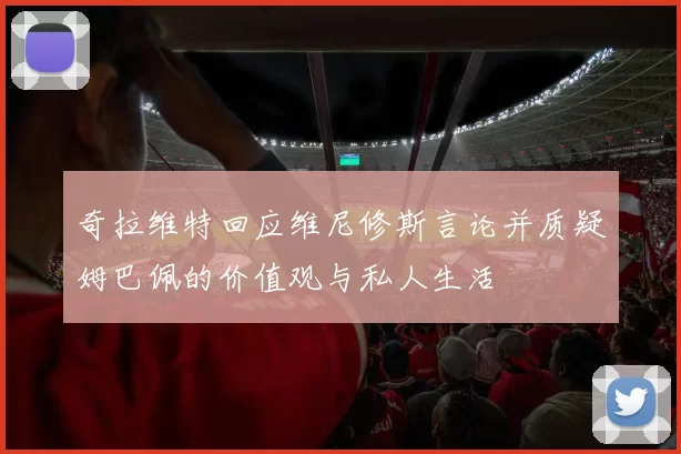 奇拉维特回应维尼修斯言论并质疑姆巴佩的价值观与私人生活