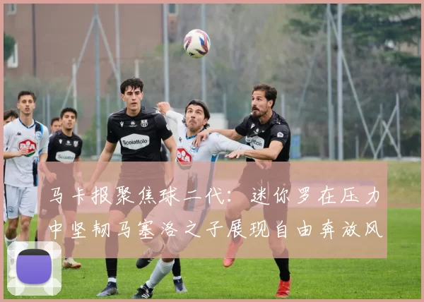 马卡报聚焦球二代：迷你罗在压力中坚韧马塞洛之子展现自由奔放风采