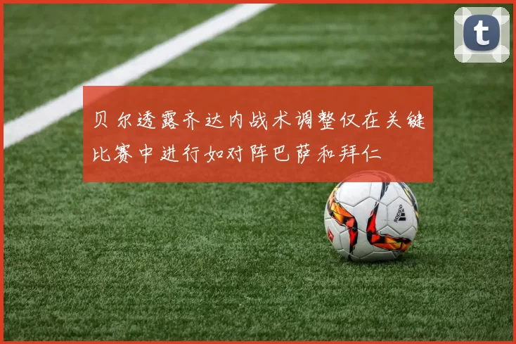 贝尔透露齐达内战术调整仅在关键比赛中进行如对阵巴萨和拜仁