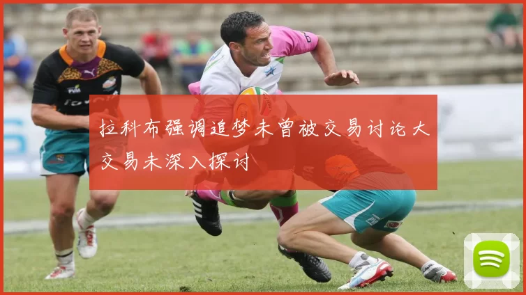 拉科布强调追梦未曾被交易讨论大交易未深入探讨