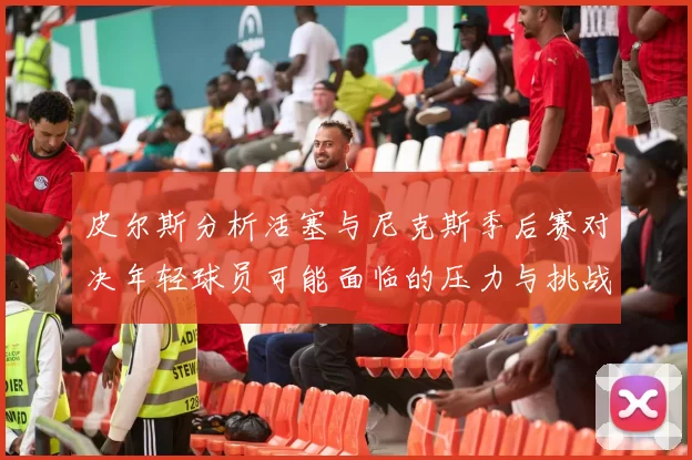 皮尔斯分析活塞与尼克斯季后赛对决年轻球员可能面临的压力与挑战