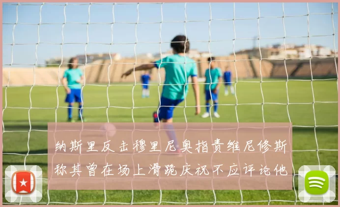 纳斯里反击穆里尼奥指责维尼修斯称其曾在场上滑跪庆祝不应评论他人