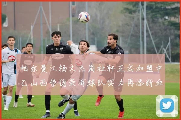 帕尔曼江杨文杰周祉轩正式加盟中乙山西崇德荣海球队实力再添新血