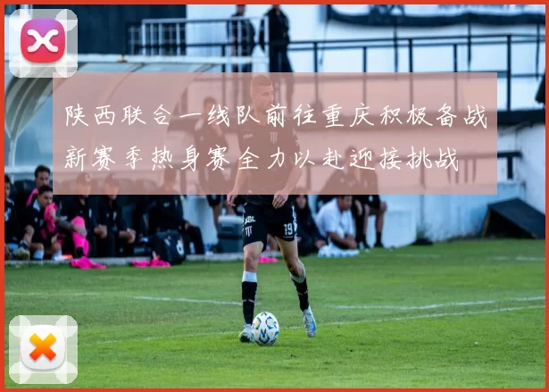 陕西联合一线队前往重庆积极备战新赛季热身赛全力以赴迎接挑战