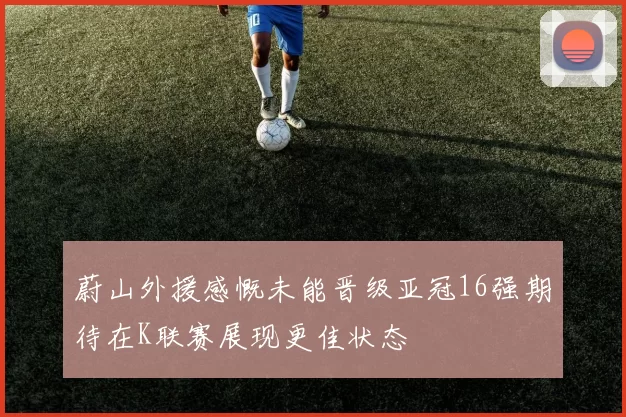 蔚山外援感慨未能晋级亚冠16强期待在K联赛展现更佳状态