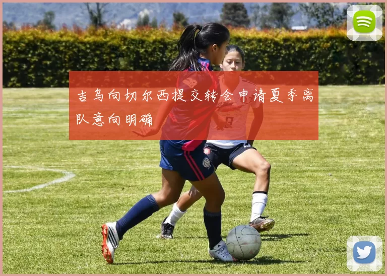 吉乌向切尔西提交转会申请夏季离队意向明确