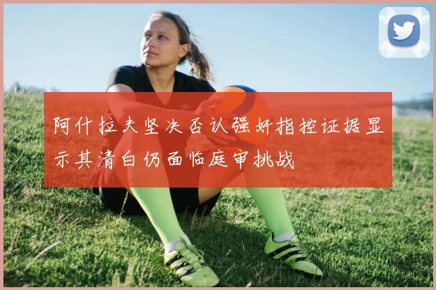 阿什拉夫坚决否认强奸指控证据显示其清白仍面临庭审挑战