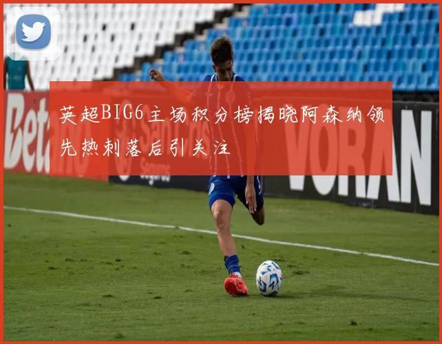 英超BIG6主场积分榜揭晓阿森纳领先热刺落后引关注