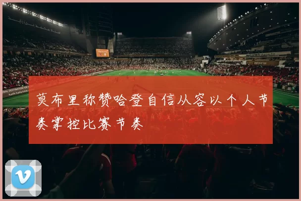 莫布里称赞哈登自信从容以个人节奏掌控比赛节奏