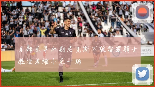 东部竞争加剧尼克斯不敌雷霆骑士胜场差缩小至一场